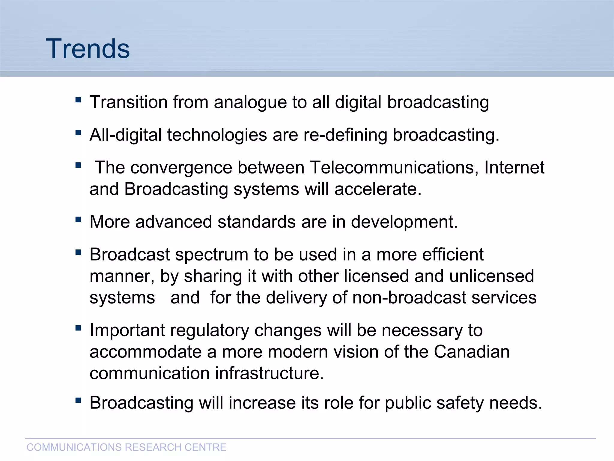 CommunicationsResearchCentreCanada
COMMUNICATIONS RESEARCH CENTRE
Trends
 Transition from analogue to all digital broadcasting
 All-digital technologies are re-defining broadcasting.
 The convergence between Telecommunications, Internet
and Broadcasting systems will accelerate.
 More advanced standards are in development.
 Broadcast spectrum to be used in a more efficient
manner, by sharing it with other licensed and unlicensed
systems and for the delivery of non-broadcast services
 Important regulatory changes will be necessary to
accommodate a more modern vision of the Canadian
communication infrastructure.
 Broadcasting will increase its role for public safety needs.
 