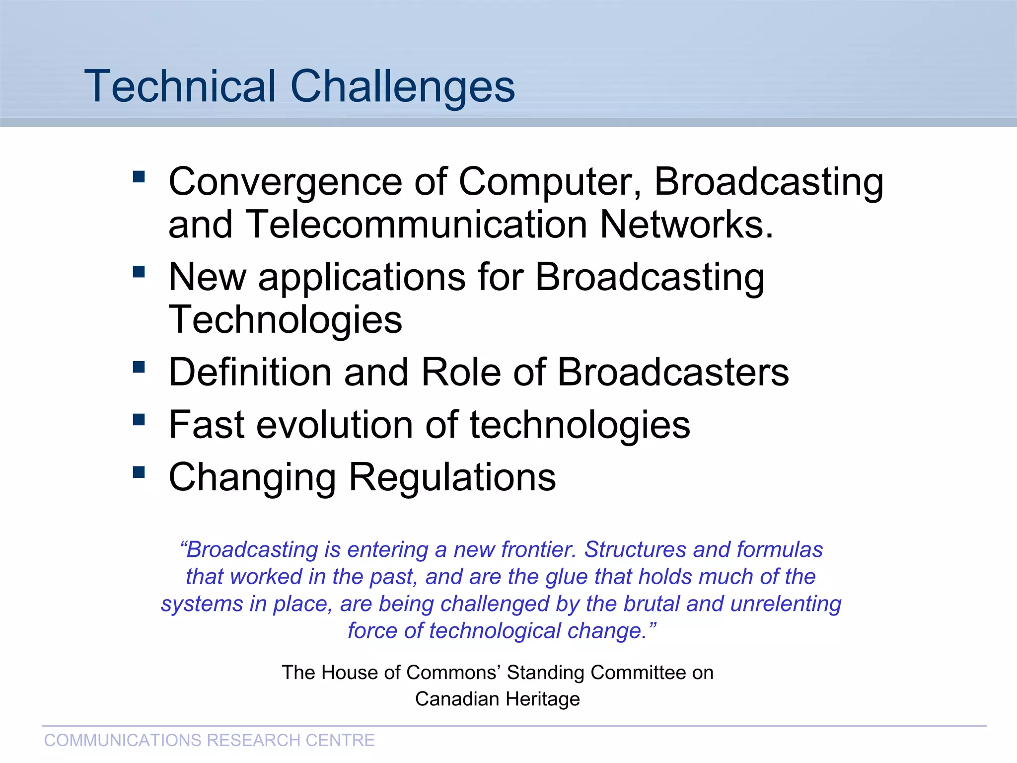 CommunicationsResearchCentreCanada
COMMUNICATIONS RESEARCH CENTRE
Technical Challenges
 Convergence of Computer, Broadcasting
and Telecommunication Networks.
 New applications for Broadcasting
Technologies
 Definition and Role of Broadcasters
 Fast evolution of technologies
 Changing Regulations
“Broadcasting is entering a new frontier. Structures and formulas
that worked in the past, and are the glue that holds much of the
systems in place, are being challenged by the brutal and unrelenting
force of technological change.”
The House of Commons’ Standing Committee on
Canadian Heritage
 