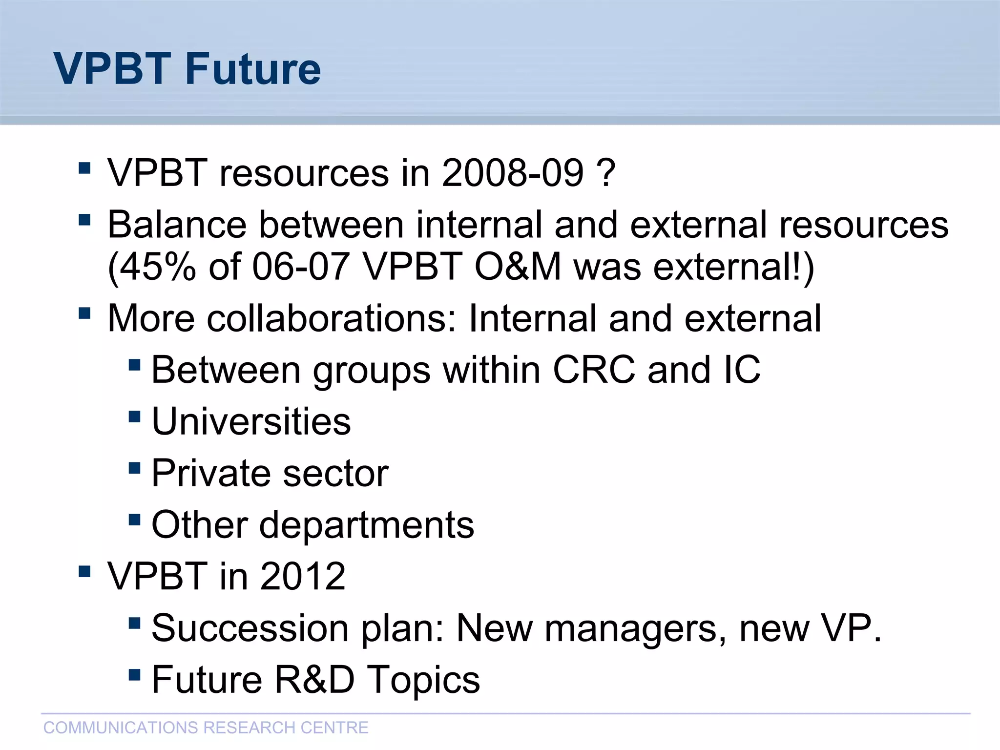 CommunicationsResearchCentreCanada
COMMUNICATIONS RESEARCH CENTRE
VPBT Future
 VPBT resources in 2008-09 ?
 Balance between internal and external resources
(45% of 06-07 VPBT O&M was external!)
 More collaborations: Internal and external
 Between groups within CRC and IC
 Universities
 Private sector
 Other departments
 VPBT in 2012
 Succession plan: New managers, new VP.
 Future R&D Topics
 