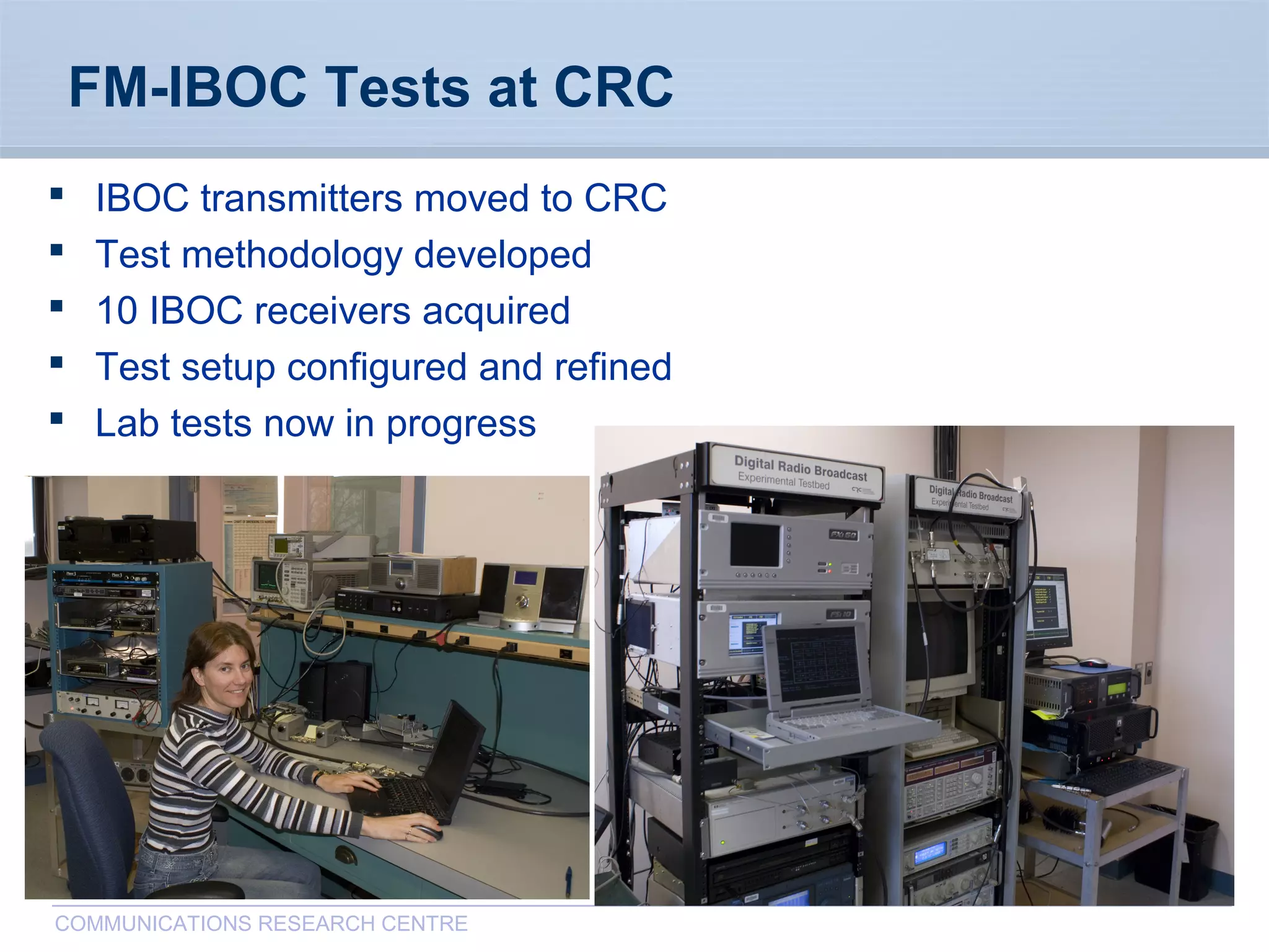 CommunicationsResearchCentreCanada
COMMUNICATIONS RESEARCH CENTRE
FM-IBOC Tests at CRC
 IBOC transmitters moved to CRC
 Test methodology developed
 10 IBOC receivers acquired
 Test setup configured and refined
 Lab tests now in progress
 