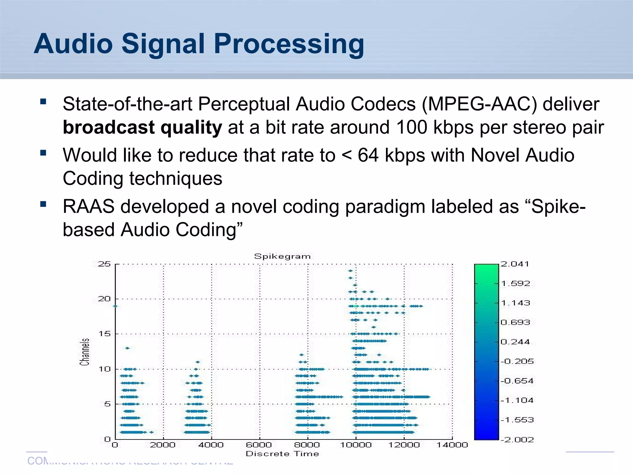 CommunicationsResearchCentreCanada
COMMUNICATIONS RESEARCH CENTRE
Audio Signal Processing
 State-of-the-art Perceptual Audio Codecs (MPEG-AAC) deliver
broadcast quality at a bit rate around 100 kbps per stereo pair
 Would like to reduce that rate to < 64 kbps with Novel Audio
Coding techniques
 RAAS developed a novel coding paradigm labeled as “Spike-
based Audio Coding”
 