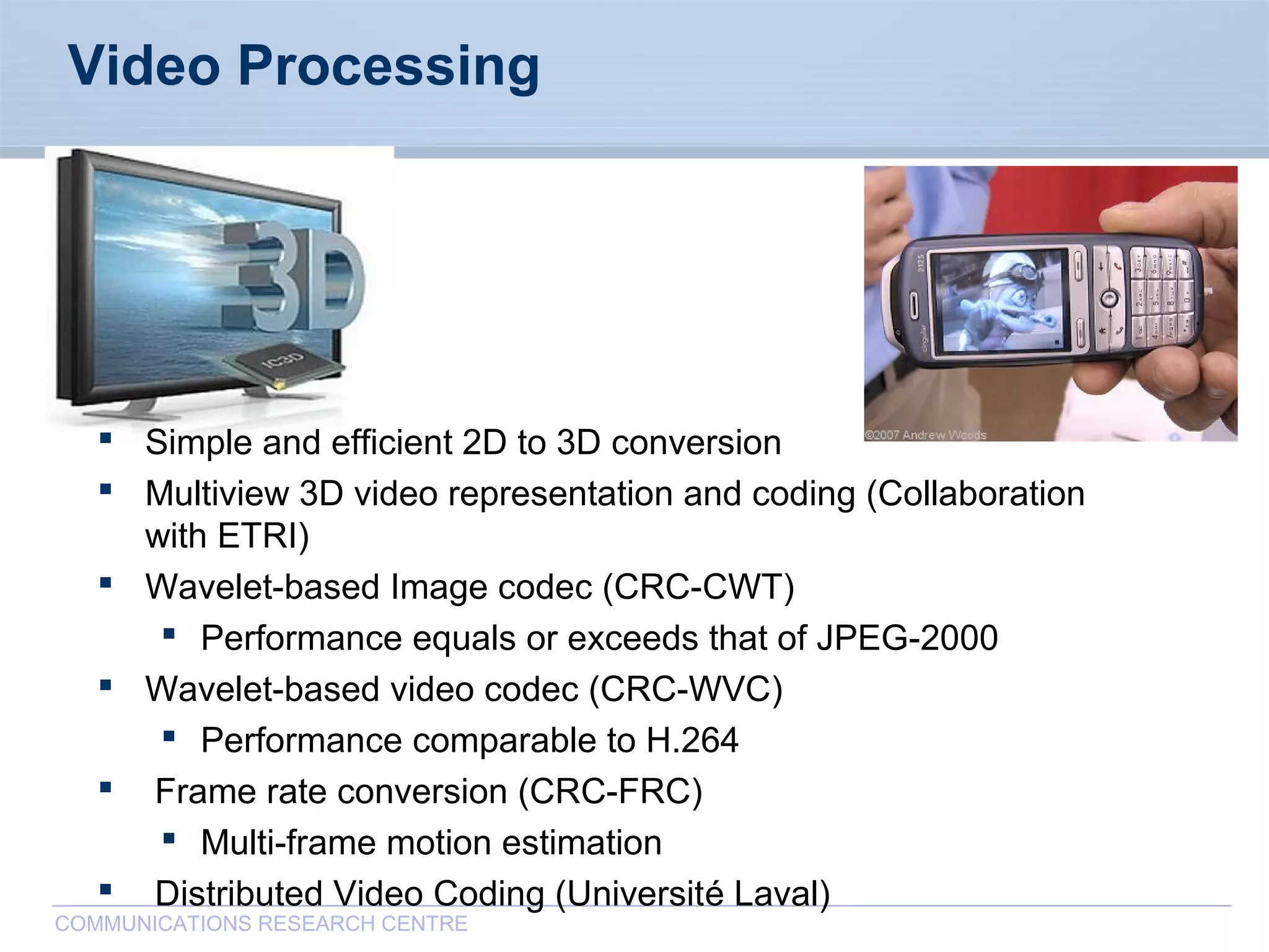 CommunicationsResearchCentreCanada
COMMUNICATIONS RESEARCH CENTRE
Video Processing
 Simple and efficient 2D to 3D conversion
 Multiview 3D video representation and coding (Collaboration
with ETRI)
 Wavelet-based Image codec (CRC-CWT)
 Performance equals or exceeds that of JPEG-2000
 Wavelet-based video codec (CRC-WVC)
 Performance comparable to H.264
 Frame rate conversion (CRC-FRC)
 Multi-frame motion estimation
 Distributed Video Coding (Université Laval)
 