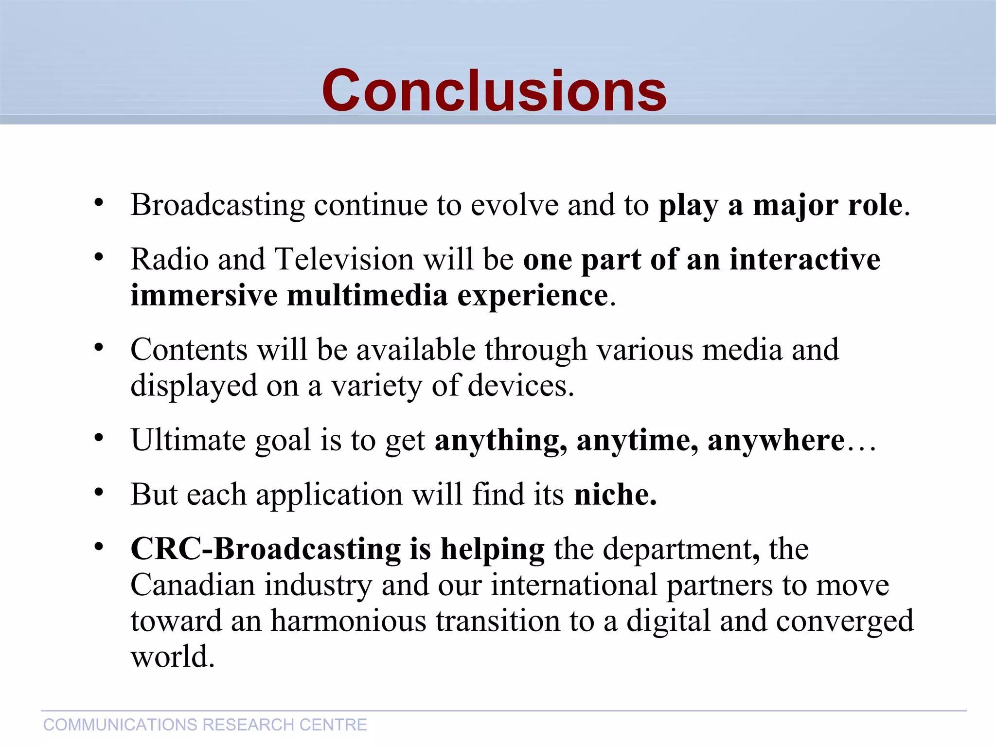 CommunicationsResearchCentreCanada
COMMUNICATIONS RESEARCH CENTRE
Conclusions
• Broadcasting continue to evolve and to play a major role.
• Radio and Television will be one part of an interactive
immersive multimedia experience.
• Contents will be available through various media and
displayed on a variety of devices.
• Ultimate goal is to get anything, anytime, anywhere…
• But each application will find its niche.
• CRC-Broadcasting is helping the department, the
Canadian industry and our international partners to move
toward an harmonious transition to a digital and converged
world.
 