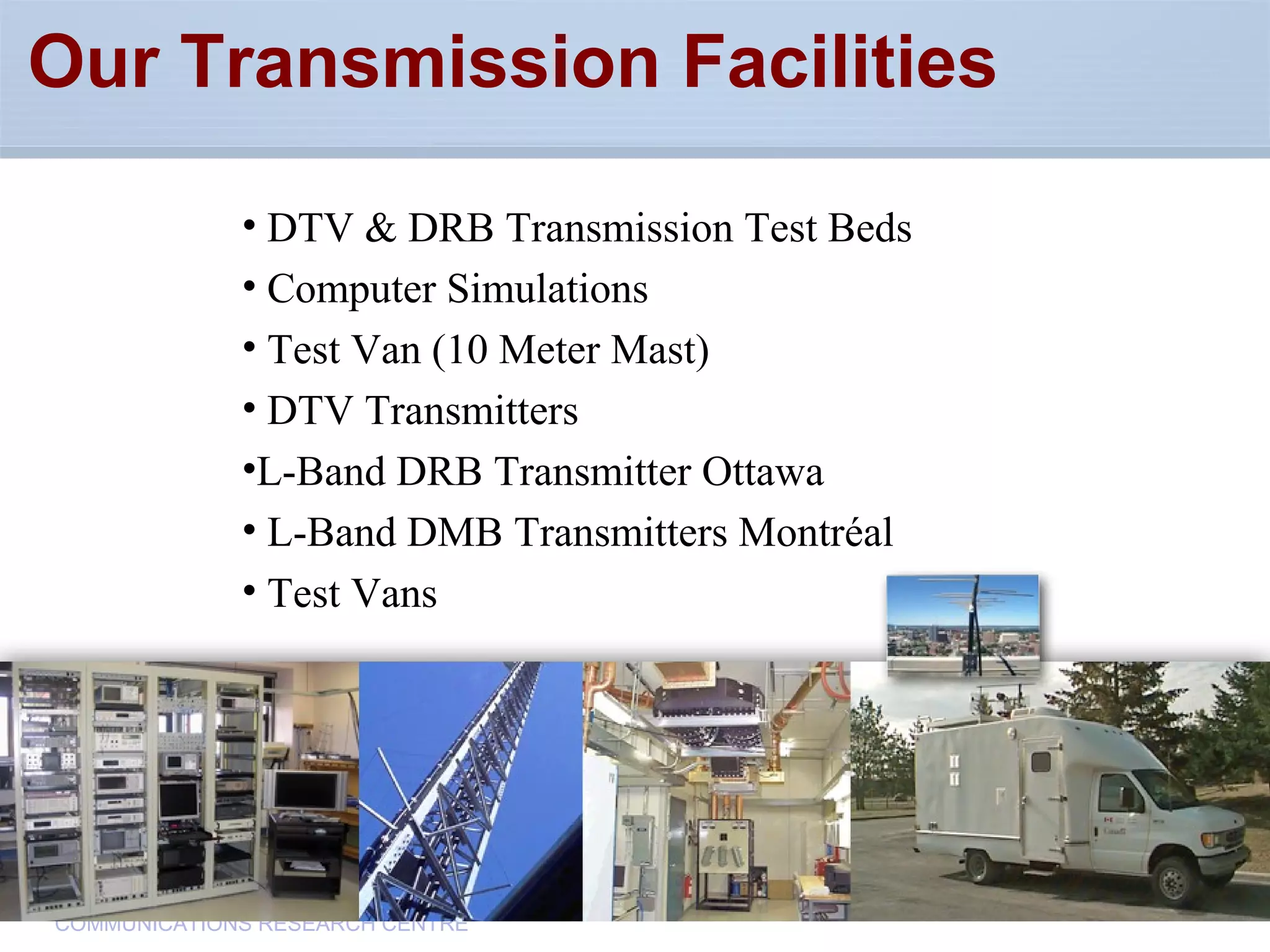 CommunicationsResearchCentreCanada
COMMUNICATIONS RESEARCH CENTRE
Our Transmission Facilities
• DTV & DRB Transmission Test Beds
• Computer Simulations
• Test Van (10 Meter Mast)
• DTV Transmitters
•L-Band DRB Transmitter Ottawa
• L-Band DMB Transmitters Montréal
• Test Vans
 