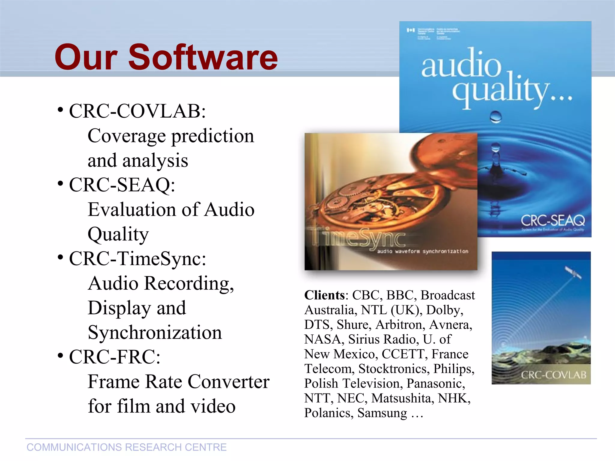 CommunicationsResearchCentreCanada
COMMUNICATIONS RESEARCH CENTRE
• CRC-COVLAB:
Coverage prediction
and analysis
• CRC-SEAQ:
Evaluation of Audio
Quality
• CRC-TimeSync:
Audio Recording,
Display and
Synchronization
• CRC-FRC:
Frame Rate Converter
for film and video
Our Software
Clients: CBC, BBC, Broadcast
Australia, NTL (UK), Dolby,
DTS, Shure, Arbitron, Avnera,
NASA, Sirius Radio, U. of
New Mexico, CCETT, France
Telecom, Stocktronics, Philips,
Polish Television, Panasonic,
NTT, NEC, Matsushita, NHK,
Polanics, Samsung …
 