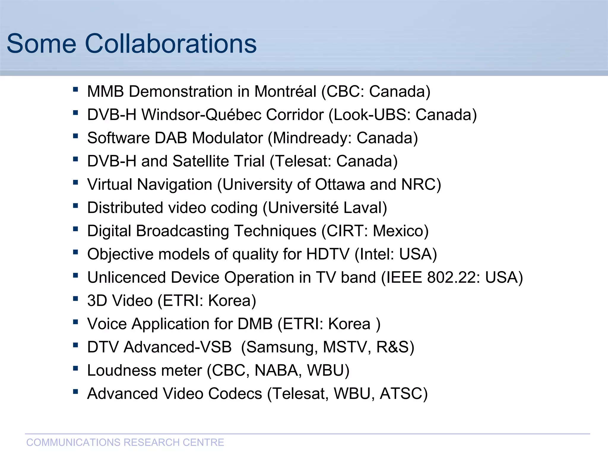 CommunicationsResearchCentreCanada
COMMUNICATIONS RESEARCH CENTRE
Some Collaborations
 MMB Demonstration in Montréal (CBC: Canada)
 DVB-H Windsor-Québec Corridor (Look-UBS: Canada)
 Software DAB Modulator (Mindready: Canada)
 DVB-H and Satellite Trial (Telesat: Canada)
 Virtual Navigation (University of Ottawa and NRC)
 Distributed video coding (Université Laval)
 Digital Broadcasting Techniques (CIRT: Mexico)
 Objective models of quality for HDTV (Intel: USA)
 Unlicenced Device Operation in TV band (IEEE 802.22: USA)
 3D Video (ETRI: Korea)
 Voice Application for DMB (ETRI: Korea )
 DTV Advanced-VSB (Samsung, MSTV, R&S)
 Loudness meter (CBC, NABA, WBU)
 Advanced Video Codecs (Telesat, WBU, ATSC)
 