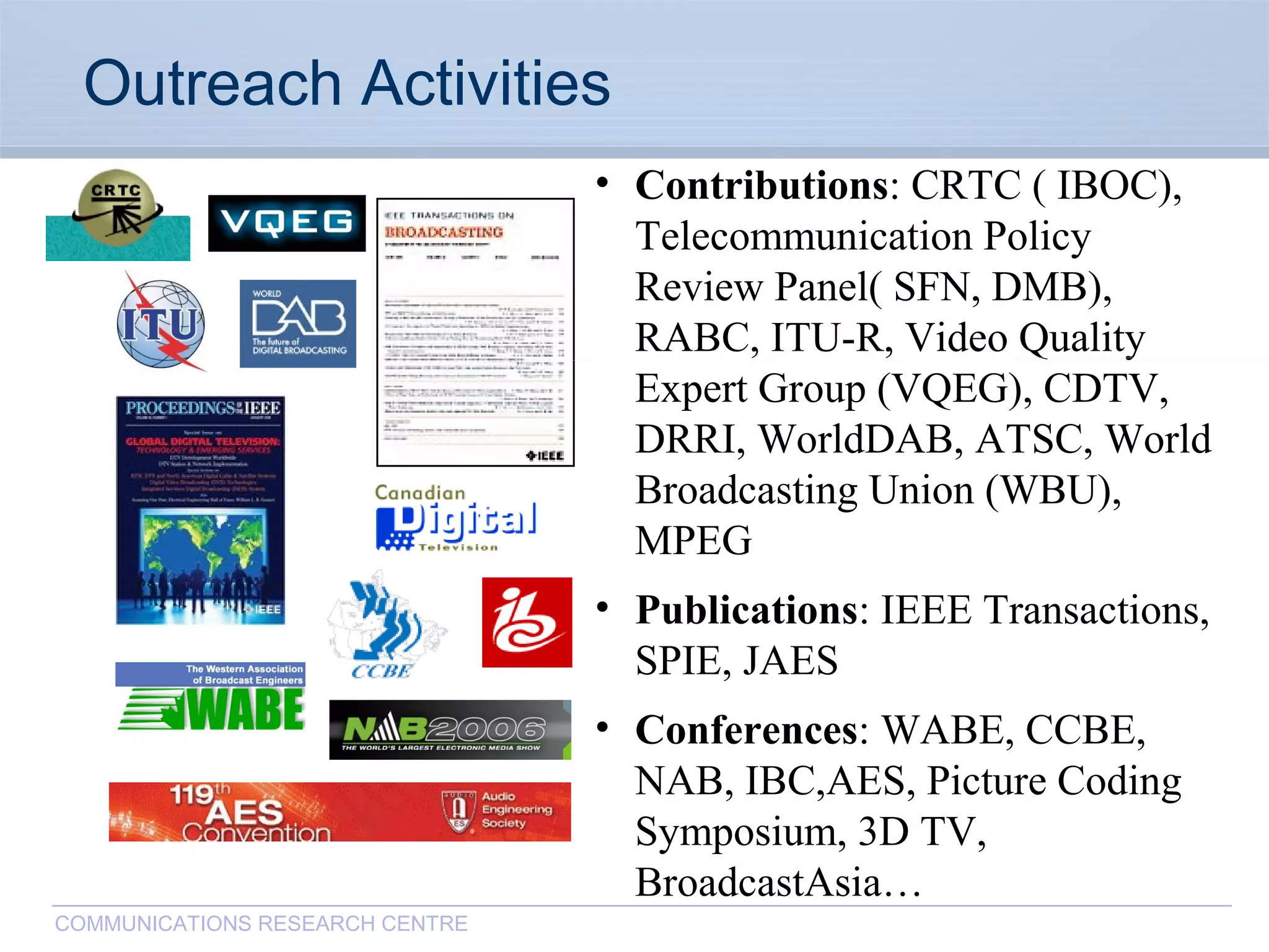 CommunicationsResearchCentreCanada
COMMUNICATIONS RESEARCH CENTRE
Outreach Activities
• Contributions: CRTC ( IBOC),
Telecommunication Policy
Review Panel( SFN, DMB),
RABC, ITU-R, Video Quality
Expert Group (VQEG), CDTV,
DRRI, WorldDAB, ATSC, World
Broadcasting Union (WBU),
MPEG
• Publications: IEEE Transactions,
SPIE, JAES
• Conferences: WABE, CCBE,
NAB, IBC,AES, Picture Coding
Symposium, 3D TV,
BroadcastAsia…
 