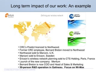 CommunicationsResearchCentreCanada
COMMUNICATIONS RESEARCH CENTRE
• CRC’s Predict licenced to Northwood.
• Former CRC employee, Bernard Breton moved to Northwood
• Northwood sold to Marconi, U.K.
• Marconi sold to Ericson, Sweden
• Ericson’s wireless network planning sold to CTS Holding, Paris, France
• Launch of the new company: Mentum
• Bernard Breton is now COO and Head of Sales & Marketing
• 50-person R&D operation in Gatineau. Focus on Wi-Max
Long term impact of our work: An example
 
