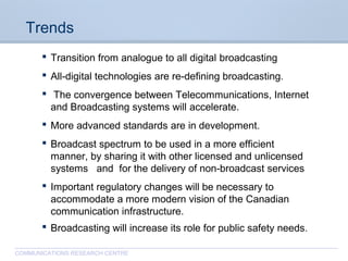 CommunicationsResearchCentreCanada
COMMUNICATIONS RESEARCH CENTRE
Trends
 Transition from analogue to all digital broadcasting
 All-digital technologies are re-defining broadcasting.
 The convergence between Telecommunications, Internet
and Broadcasting systems will accelerate.
 More advanced standards are in development.
 Broadcast spectrum to be used in a more efficient
manner, by sharing it with other licensed and unlicensed
systems and for the delivery of non-broadcast services
 Important regulatory changes will be necessary to
accommodate a more modern vision of the Canadian
communication infrastructure.
 Broadcasting will increase its role for public safety needs.
 