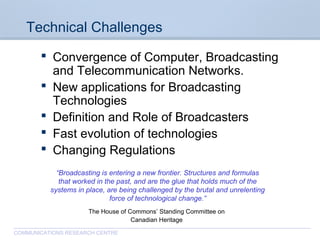 CommunicationsResearchCentreCanada
COMMUNICATIONS RESEARCH CENTRE
Technical Challenges
 Convergence of Computer, Broadcasting
and Telecommunication Networks.
 New applications for Broadcasting
Technologies
 Definition and Role of Broadcasters
 Fast evolution of technologies
 Changing Regulations
“Broadcasting is entering a new frontier. Structures and formulas
that worked in the past, and are the glue that holds much of the
systems in place, are being challenged by the brutal and unrelenting
force of technological change.”
The House of Commons’ Standing Committee on
Canadian Heritage
 