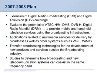 CommunicationsResearchCentreCanada
COMMUNICATIONS RESEARCH CENTRE
2007-2008 Plan
 Extension of Digital Radio Broadcasting (DRB) and Digital
Television (DTV) coverage
 Evaluate the potential of ATSC H/M, DMB, DVB-H, Digital
Radio Mondial (DRM),… to provide mobile and handheld
television services using the broadcasting infrastructure.
 Applications related to multimedia services for delivery by
broadcast as well as other systems such as Wi-Fi, WiMax
 Transfer broadcasting technologies for the development of
new products and services outside the Broadcasting
industry.
 Studies to determine how broadcasting and new
telecommunication systems can coexist in the same
frequency band
 