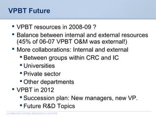 CommunicationsResearchCentreCanada
COMMUNICATIONS RESEARCH CENTRE
VPBT Future
 VPBT resources in 2008-09 ?
 Balance between internal and external resources
(45% of 06-07 VPBT O&M was external!)
 More collaborations: Internal and external
 Between groups within CRC and IC
 Universities
 Private sector
 Other departments
 VPBT in 2012
 Succession plan: New managers, new VP.
 Future R&D Topics
 
