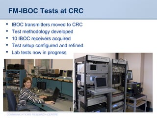 CommunicationsResearchCentreCanada
COMMUNICATIONS RESEARCH CENTRE
FM-IBOC Tests at CRC
 IBOC transmitters moved to CRC
 Test methodology developed
 10 IBOC receivers acquired
 Test setup configured and refined
 Lab tests now in progress
 