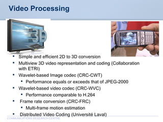 CommunicationsResearchCentreCanada
COMMUNICATIONS RESEARCH CENTRE
Video Processing
 Simple and efficient 2D to 3D conversion
 Multiview 3D video representation and coding (Collaboration
with ETRI)
 Wavelet-based Image codec (CRC-CWT)
 Performance equals or exceeds that of JPEG-2000
 Wavelet-based video codec (CRC-WVC)
 Performance comparable to H.264
 Frame rate conversion (CRC-FRC)
 Multi-frame motion estimation
 Distributed Video Coding (Université Laval)
 