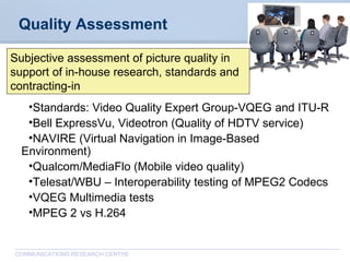 CommunicationsResearchCentreCanada
COMMUNICATIONS RESEARCH CENTRE
Quality Assessment
•Standards: Video Quality Expert Group-VQEG and ITU-R
•Bell ExpressVu, Videotron (Quality of HDTV service)
•NAVIRE (Virtual Navigation in Image-Based
Environment)
•Qualcom/MediaFlo (Mobile video quality)
•Telesat/WBU – Interoperability testing of MPEG2 Codecs
•VQEG Multimedia tests
•MPEG 2 vs H.264
Subjective assessment of picture quality in
support of in-house research, standards and
contracting-in
 
