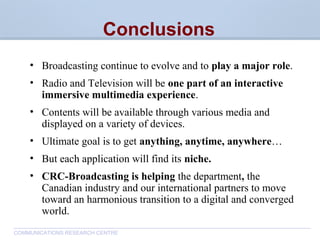 CommunicationsResearchCentreCanada
COMMUNICATIONS RESEARCH CENTRE
Conclusions
• Broadcasting continue to evolve and to play a major role.
• Radio and Television will be one part of an interactive
immersive multimedia experience.
• Contents will be available through various media and
displayed on a variety of devices.
• Ultimate goal is to get anything, anytime, anywhere…
• But each application will find its niche.
• CRC-Broadcasting is helping the department, the
Canadian industry and our international partners to move
toward an harmonious transition to a digital and converged
world.
 
