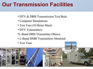 CommunicationsResearchCentreCanada
COMMUNICATIONS RESEARCH CENTRE
Our Transmission Facilities
• DTV & DRB Transmission Test Beds
• Computer Simulations
• Test Van (10 Meter Mast)
• DTV Transmitters
•L-Band DRB Transmitter Ottawa
• L-Band DMB Transmitters Montréal
• Test Vans
 