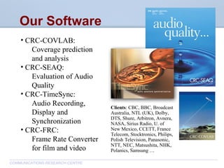 CommunicationsResearchCentreCanada
COMMUNICATIONS RESEARCH CENTRE
• CRC-COVLAB:
Coverage prediction
and analysis
• CRC-SEAQ:
Evaluation of Audio
Quality
• CRC-TimeSync:
Audio Recording,
Display and
Synchronization
• CRC-FRC:
Frame Rate Converter
for film and video
Our Software
Clients: CBC, BBC, Broadcast
Australia, NTL (UK), Dolby,
DTS, Shure, Arbitron, Avnera,
NASA, Sirius Radio, U. of
New Mexico, CCETT, France
Telecom, Stocktronics, Philips,
Polish Television, Panasonic,
NTT, NEC, Matsushita, NHK,
Polanics, Samsung …
 