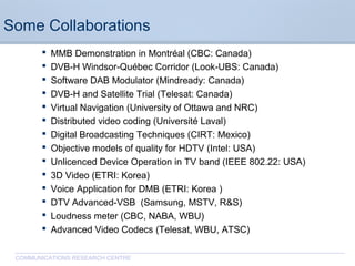 CommunicationsResearchCentreCanada
COMMUNICATIONS RESEARCH CENTRE
Some Collaborations
 MMB Demonstration in Montréal (CBC: Canada)
 DVB-H Windsor-Québec Corridor (Look-UBS: Canada)
 Software DAB Modulator (Mindready: Canada)
 DVB-H and Satellite Trial (Telesat: Canada)
 Virtual Navigation (University of Ottawa and NRC)
 Distributed video coding (Université Laval)
 Digital Broadcasting Techniques (CIRT: Mexico)
 Objective models of quality for HDTV (Intel: USA)
 Unlicenced Device Operation in TV band (IEEE 802.22: USA)
 3D Video (ETRI: Korea)
 Voice Application for DMB (ETRI: Korea )
 DTV Advanced-VSB (Samsung, MSTV, R&S)
 Loudness meter (CBC, NABA, WBU)
 Advanced Video Codecs (Telesat, WBU, ATSC)
 