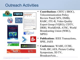 CommunicationsResearchCentreCanada
COMMUNICATIONS RESEARCH CENTRE
Outreach Activities
• Contributions: CRTC ( IBOC),
Telecommunication Policy
Review Panel( SFN, DMB),
RABC, ITU-R, Video Quality
Expert Group (VQEG), CDTV,
DRRI, WorldDAB, ATSC, World
Broadcasting Union (WBU),
MPEG
• Publications: IEEE Transactions,
SPIE, JAES
• Conferences: WABE, CCBE,
NAB, IBC,AES, Picture Coding
Symposium, 3D TV,
BroadcastAsia…
 