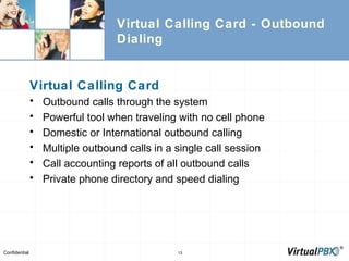 Virtual Calling Card - Outbound Dialing Virtual Calling Card Outbound calls through the system Powerful tool when traveling with no cell phone Domestic or International outbound calling Multiple outbound calls in a single call session Call accounting reports of all outbound calls Private phone directory and speed dialing 