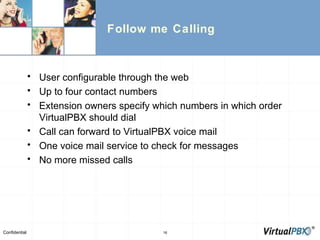 Follow me Calling User configurable through the web Up to four contact numbers Extension owners specify which numbers in which order VirtualPBX should dial Call can forward to VirtualPBX voice mail One voice mail service to check for messages No more missed calls 