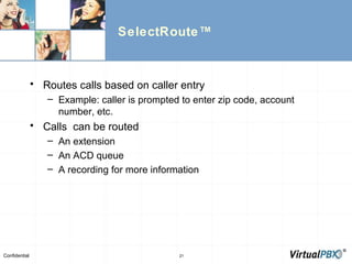 SelectRoute™ Routes calls based on caller entry Example: caller is prompted to enter zip code, account number, etc. Calls  can be routed  An extension An ACD queue A recording for more information 