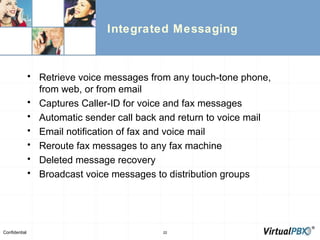 Integrated Messaging Retrieve voice messages from any touch-tone phone, from web, or from email Captures Caller-ID for voice and fax messages Automatic sender call back and return to voice mail Email notification of fax and voice mail Reroute fax messages to any fax machine Deleted message recovery Broadcast voice messages to distribution groups 