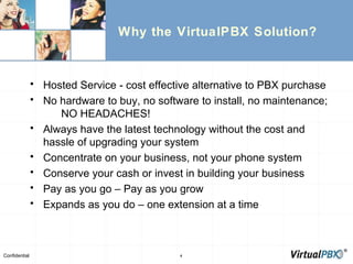 Why the VirtualPBX Solution? Hosted Service - cost effective alternative to PBX purchase No hardware to buy, no software to install, no maintenance;  NO HEADACHES! Always have the latest technology without the cost and hassle of upgrading your system Concentrate on your business, not your phone system Conserve your cash or invest in building your business Pay as you go – Pay as you grow Expands as you do – one extension at a time 