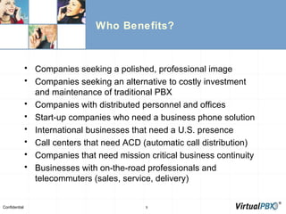 Who Benefits? Companies seeking a polished, professional image Companies seeking an alternative to costly investment and maintenance of traditional PBX Companies with distributed personnel and offices Start-up companies who need a business phone solution International businesses that need a U.S. presence Call centers that need ACD (automatic call distribution) Companies that need mission critical business continuity  Businesses with on-the-road professionals and telecommuters (sales, service, delivery) 