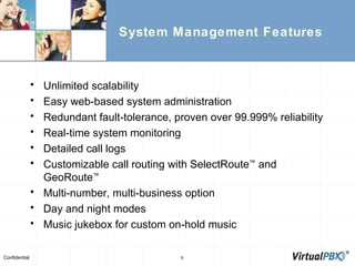 System Management Features Unlimited scalability Easy web-based system administration Redundant fault-tolerance, proven over 99.999% reliability Real-time system monitoring Detailed call logs Customizable call routing with SelectRoute ™  and GeoRoute ™ Multi-number, multi-business option Day and night modes Music jukebox for custom on-hold music 