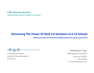 CIO Advisory Services
Aligning Strategies, Business Processes and Technologies




      Harnessing The Power Of Web 2.0 Solutions at K-12 Schools
                                           Enables learning and community building beyond the regular school hours




                                                                                          Venkatesh P. Iyer
                                                                                       IT Management Consultant
IT Strategy and Analytics
Business Process Management                                                                    Somerset, NJ 08873
IT Execution                                                                                       T: 732 485 8658
                                                                                         E: vpiadvisors@gmail.com
 
