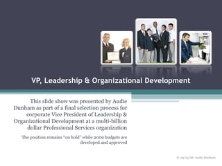 VP, Leadership & Organizational Development This slide show was presented by Audie Dunham as part of a final selection process for corporate Vice President of Leadership & Organizational Development at a multi-billion dollar Professional Services organization The position remains “on hold” while 2009 budgets are developed and approved © 09/15/08. Audie Dunham 