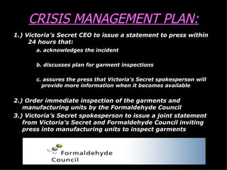 CRISIS MANAGEMENT PLAN: 1.) Victoria’s Secret CEO to issue a statement to press within  24 hours that: a. acknowledges the incident b. discusses plan for garment inspections c. assures the press that Victoria’s Secret spokesperson will    provide more information when it becomes available 2.) Order immediate inspection of the garments and manufacturing units by the Formaldehyde Council 3.) Victoria’s Secret spokesperson to issue a joint statement from Victoria’s Secret and Formaldehyde Council inviting press into manufacturing units to inspect garments 