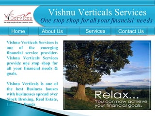 Vishnu Verticals Services One stop shop for all your financial  needs Home About Us Services Vishnu Verticals Services is one of the emerging financial service provider. Vishnu Verticals Services provide one stop shop for all your financial needs & goals.  Vishnu Verticals is one of the best Business houses with businesses spread over Stock Broking, Real Estate, Loans & Bonds Contact Us 