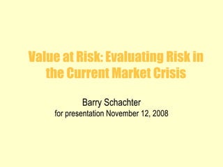 Value at Risk: Evaluating Risk in the Current Market Crisis Barry Schachter for presentation November 12, 2008 