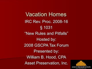 Vacation Homes IRC Rev. Proc. 2008-16 § 1031 “ New Rules and Pitfalls” Hosted by: 2008 GSCPA Tax Forum Presented by: William B. Hood, CPA Asset Preservation, Inc. 