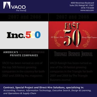 VACO Raleigh has been named as
one of the 50 fastest growing
companies in the Triangle for both
2007 and 2008 by The Triangle
Business Journal.
AMERICA’S FASTEST GROWING
PRIVATE COMPANIES
2007 and 2008 2007 and 2008
00
VACO has been named as one of
the top 500 fastest growing
companies in the country for both
2007 and 2008 by Inc. magazine.
TRIANGLE BUSINESS JOURNAL
Free Yourself. www.vaco.com
4000 Westchase Boulevard
Suite 250, Raleigh NC 27607
(919) 719-6500
Contract, Special Project and Direct Hire Solutions, specializing in:
Accounting, Finance, Information Technology, Executive Search, Design & Learning,
and Operations & Supply Chain
 