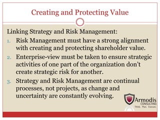 Creating and Protecting Value

Linking Strategy and Risk Management:
1. Risk Management must have a strong alignment
   with creating and protecting shareholder value.
2. Enterprise-view must be taken to ensure strategic
   activities of one part of the organization don’t
   create strategic risk for another.
3. Strategy and Risk Management are continual
   processes, not projects, as change and
   uncertainty are constantly evolving.
 