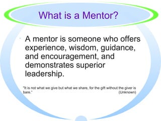What is a Mentor? <ul><li>A mentor is someone who offers experience, wisdom, guidance, and encouragement, and demonstrates...