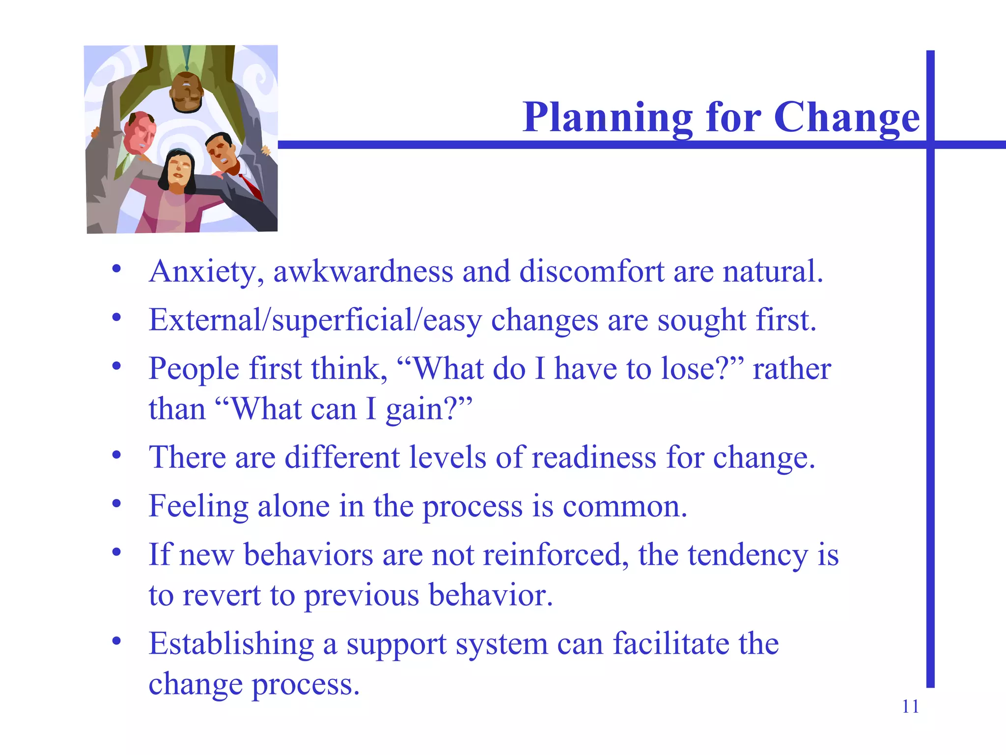 Planning for Change Anxiety, awkwardness and discomfort are natural. External/superficial/easy changes are sought first. People first think, “What do I have to lose?” rather than “What can I gain?” There are different levels of readiness for change. Feeling alone in the process is common. If new behaviors are not reinforced, the tendency is to revert to previous behavior. Establishing a support system can facilitate the change process. 