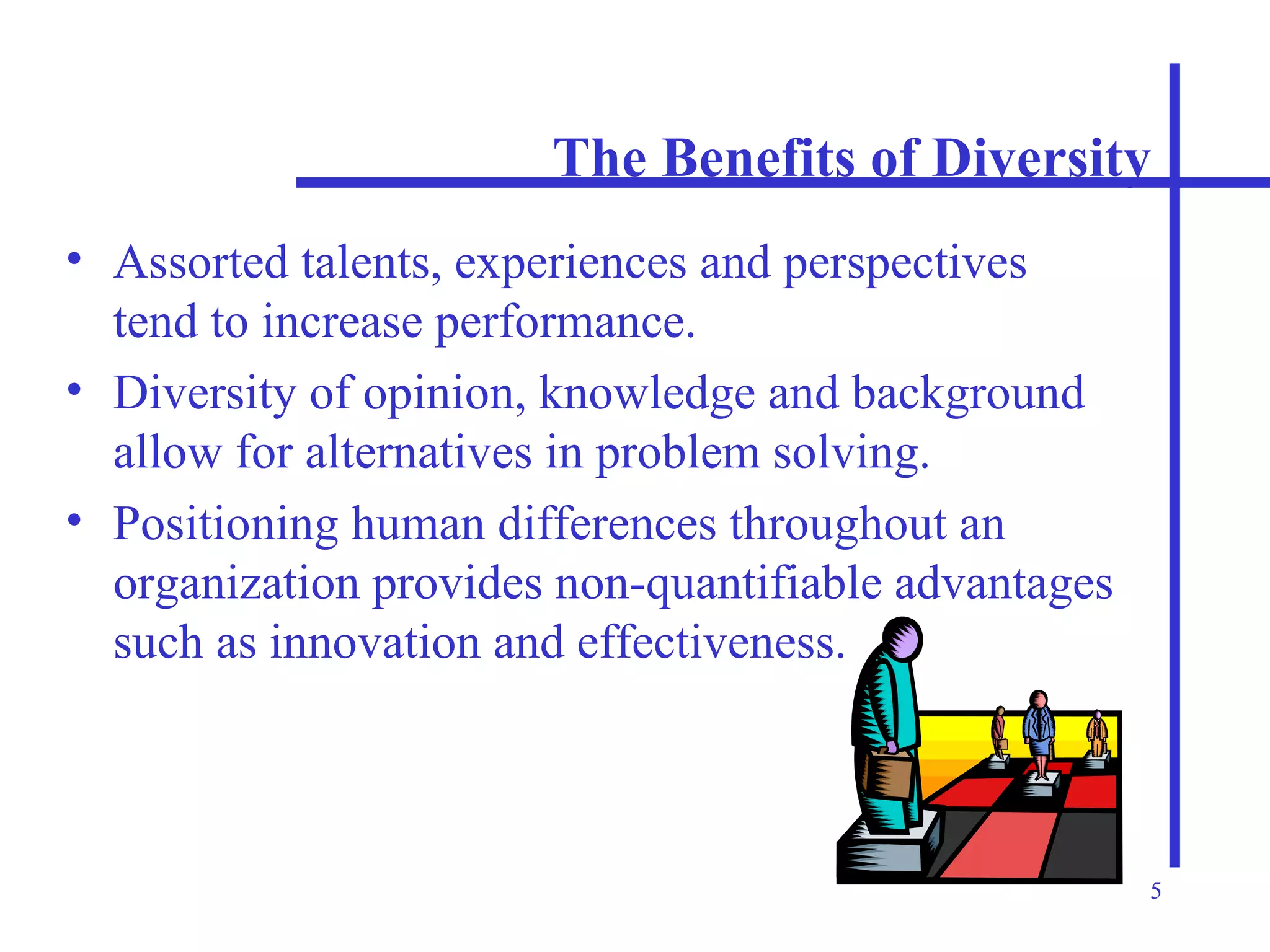 The Benefits of Diversity Assorted talents, experiences and perspectives tend to increase performance. Diversity of opinion, knowledge and background allow for alternatives in problem solving. Positioning human differences throughout an organization provides non-quantifiable advantages such as innovation and effectiveness. 