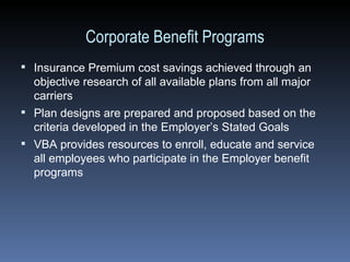 Corporate Benefit Programs Insurance Premium cost savings achieved through an objective research of all available plans from all major carriers Plan designs are prepared and proposed based on the criteria developed in the Employer’s Stated Goals VBA provides resources to enroll, educate and service all employees who participate in the Employer benefit programs 