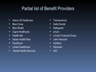 Partial list of Benefit Providers Aetna US Healthcare Blue Cross  Blue Shield  Cigna Healthcare Health Net Kaiser Health Plan PacifiCare  United Healthcare  Dental Health Services Transamerica Delta Dental Safeguard Unum Lincoln Financial Group John Hancock Hartford Standard AIG 