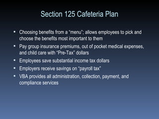 Section 125 Cafeteria Plan Choosing benefits from a “menu”; allows employees to pick and choose the benefits most important to them Pay group insurance premiums, out of pocket medical expenses, and child care with “Pre-Tax” dollars  Employees save substantial income tax dollars Employers receive savings on “payroll tax”  VBA provides all administration, collection, payment, and compliance services 