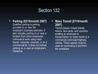 Section 132 Parking ($215/month 2007) Qualified parking is parking provided on or near the employer's business premises. It also includes parking on or near a location from which employees commute to work using mass transit, vanpools, carpools, or on a commercial lot. It does not include parking on or near an employee's residence. Mass Transit ($110/month 2007) Transit passes include tickets, tokens, fare-cards, and vouchers entitling an employee to transportation on mass transit or a commercial commuted highway vehicle. These passes must be used for commuting to and from the workplace. 