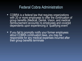 Federal Cobra Administration COBRA is a federal law that requires organizations with 20 or more employees to offer the continuation of group benefits (Medical, Dental, Vision, and medical reimbursement accounts) to employees and covered dependents upon experiencing a “qualifying event” If you fail to promptly notify your former employees about COBRA continuation laws, you may be responsible for any medical expenses incurred after their group benefits terminate   