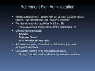 Retirement Plan Administration Vantage401(k) provides: Platform, Plan Set-up, Daily Valuation Record Keeping, Plan Administration, and Fiduciary Compliance Web-Based transaction capabilities for EE and ER  reduces paperwork and saves time for the participant & HR Online Enrollment includes: Education Retirement Planner Asset Allocation Self Help Tools   Automated processing of contributions, distributions, loans and participant transactions Consolidated reporting for all plan assets and activity Monthly, Quarterly, and Annual interactive statements available 