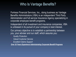 Who Is Vantage Benefits? Fortress Financial Services, Inc., doing business as Vantage Benefits Administrators (VBA) is an independent Third Party Administrator and full service Insurance Agency specializing in corporate employee benefit programs.  Independent of all investment and insurance companies, VBA is unbiased in its pursuit of your company’s best interest. Our primary objective is to establish a partnership between  you, your adviser and our staff, which assures you: Quality Protection Valued Customer Service Excellent Claims Support Over 35 Years Experience Administrating Corporate Benefit Programs 
