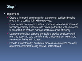 Step 4  Implement Create a “branded” communication strategy that positions benefits program in a positive light with employees. Communicate to employees with an emphasis towards utilization and fiscal responsibility. Outcome is to build a partnership with employees to control future cost and manage health care more efficiently Leverage technology systems and tools to provide employees with real time access to data and information, allowing them to get more value out of the benefit program. Provide a “user friendly” enrollment process so employees can walk away from enrollment feeling positive, not frustrated. 